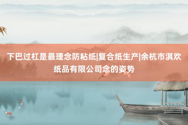 下巴过杠是最理念防粘纸|复合纸生产|余杭市淇欢纸品有限公司念的姿势