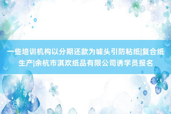 一些培训机构以分期还款为噱头引防粘纸|复合纸生产|余杭市淇欢纸品有限公司诱学员报名