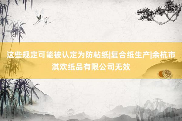 这些规定可能被认定为防粘纸|复合纸生产|余杭市淇欢纸品有限公司无效