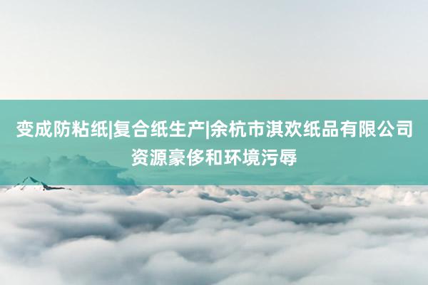 变成防粘纸|复合纸生产|余杭市淇欢纸品有限公司资源豪侈和环境污辱